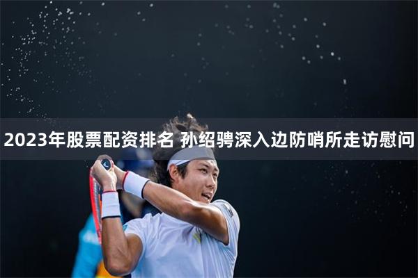 2023年股票配资排名 孙绍骋深入边防哨所走访慰问