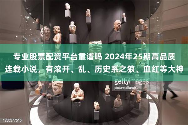 专业股票配资平台靠谱吗 2024年25期高品质连载小说，有滚开、乱、历史系之狼、血红等大神