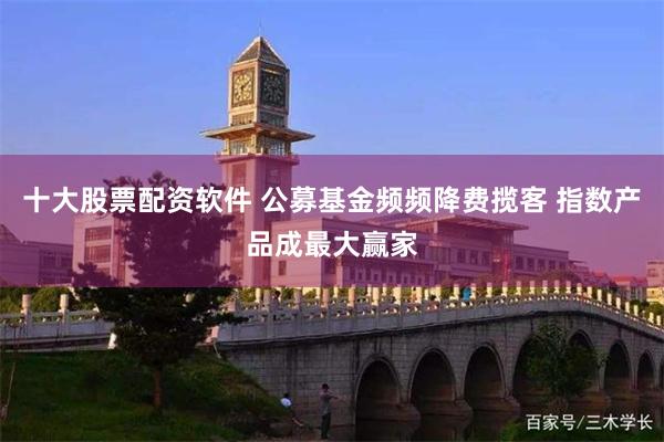 十大股票配资软件 公募基金频频降费揽客 指数产品成最大赢家