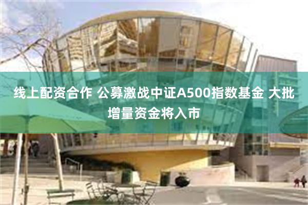 线上配资合作 公募激战中证A500指数基金 大批增量资金将入市
