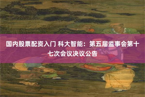 国内股票配资入门 科大智能：第五届监事会第十七次会议决议公告