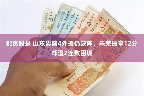 配资股是 山东男篮4外援仍缺阵，朱荣振拿12分却遭2连败困境