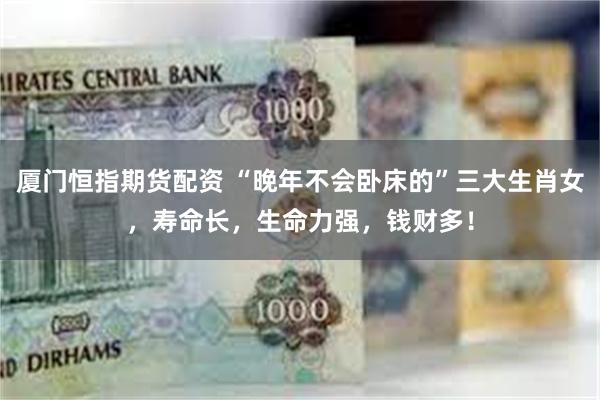 厦门恒指期货配资 “晚年不会卧床的”三大生肖女，寿命长，生命力强，钱财多！