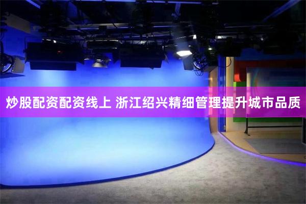 炒股配资配资线上 浙江绍兴精细管理提升城市品质