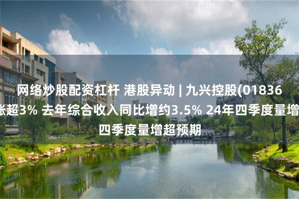 网络炒股配资杠杆 港股异动 | 九兴控股(01836)午后涨超3% 去年综合收入同比增约3.5% 24年四季度量增超预期