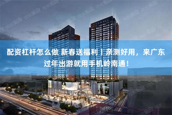 配资杠杆怎么做 新春送福利丨亲测好用，来广东过年出游就用手机岭南通！