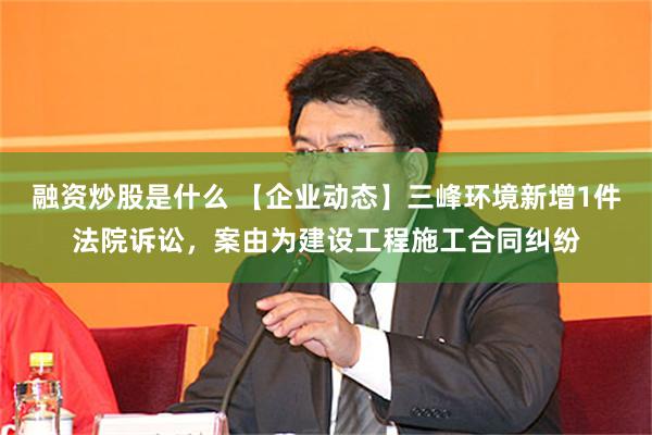融资炒股是什么 【企业动态】三峰环境新增1件法院诉讼，案由为建设工程施工合同纠纷