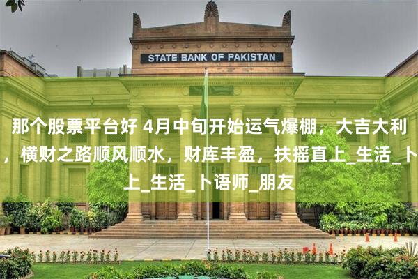 那个股票平台好 4月中旬开始运气爆棚，大吉大利的4大生肖，横财之路顺风顺水，财库丰盈，扶摇直上_生活_卜语师_朋友