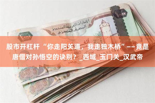 股市开杠杆 “你走阳关道，我走独木桥”——竟是唐僧对孙悟空的诀别？_西域_玉门关_汉武帝
