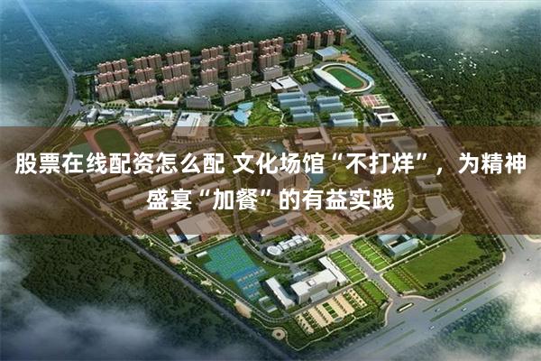 股票在线配资怎么配 文化场馆“不打烊”，为精神盛宴“加餐”的有益实践