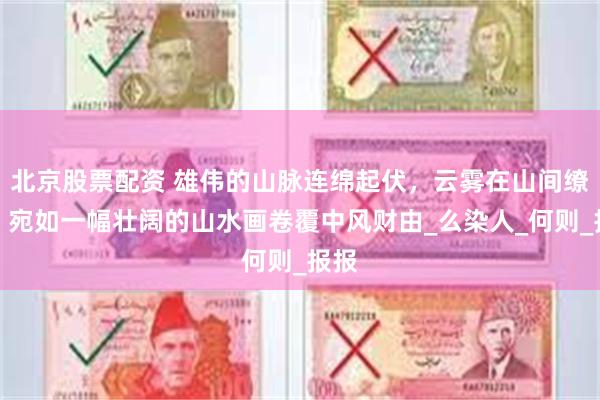 北京股票配资 雄伟的山脉连绵起伏，云雾在山间缭绕，宛如一幅壮阔的山水画卷覆中风财由_么染人_何则_报报