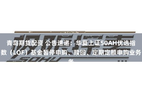 青岛期货配资 公告速递：华夏上证50AH优选指数（LOF）基金暂停申购、赎回、定期定额申购业务