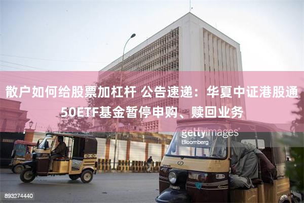 散户如何给股票加杠杆 公告速递：华夏中证港股通50ETF基金暂停申购、赎回业务