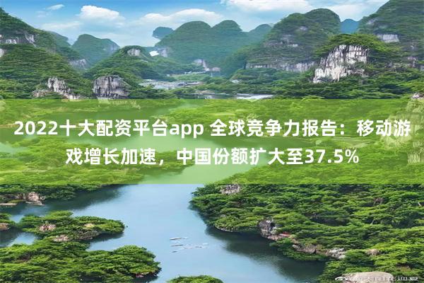 2022十大配资平台app 全球竞争力报告：移动游戏增长加速，中国份额扩大至37.5%