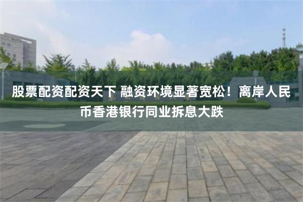 股票配资配资天下 融资环境显著宽松！离岸人民币香港银行同业拆息大跌