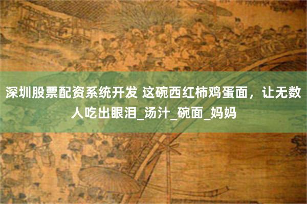 深圳股票配资系统开发 这碗西红柿鸡蛋面，让无数人吃出眼泪_汤汁_碗面_妈妈