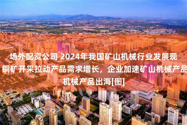 场外配资公司 2024年我国矿山机械行业发展现状简析：铜矿开采拉动产品需求增长，企业加速矿山机械产品出海[图]