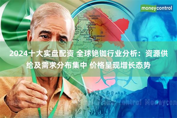 2024十大实盘配资 全球铯铷行业分析：资源供给及需求分布集中 价格呈现增长态势