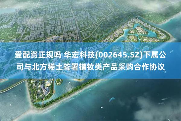 爱配资正规吗 华宏科技(002645.SZ)下属公司与北方稀土签署镨钕类产品采购合作协议