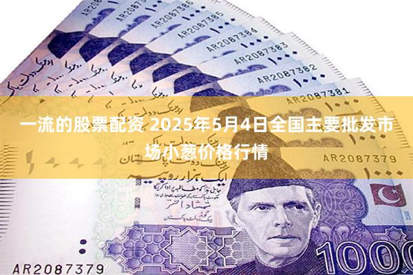 一流的股票配资 2025年5月4日全国主要批发市场小葱价格行情