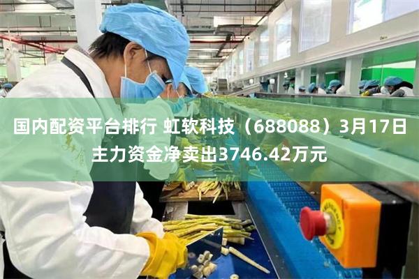 国内配资平台排行 虹软科技（688088）3月17日主力资金净卖出3746.42万元