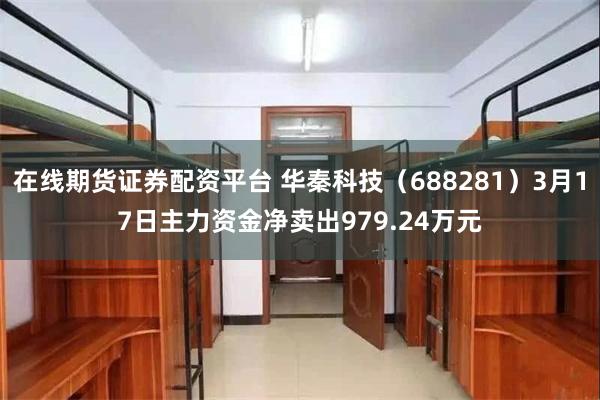 在线期货证券配资平台 华秦科技（688281）3月17日主力资金净卖出979.24万元