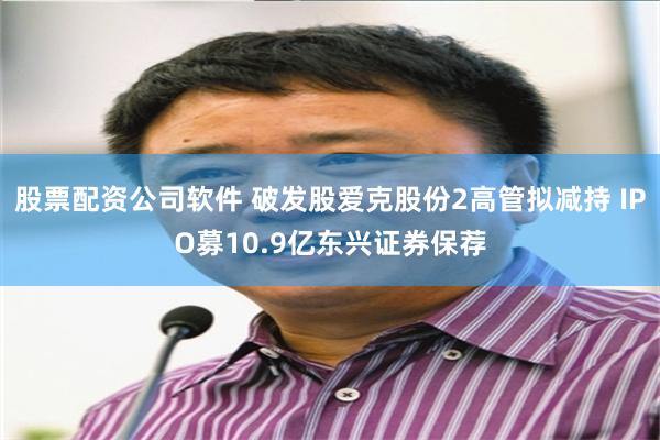 股票配资公司软件 破发股爱克股份2高管拟减持 IPO募10.9亿东兴证券保荐