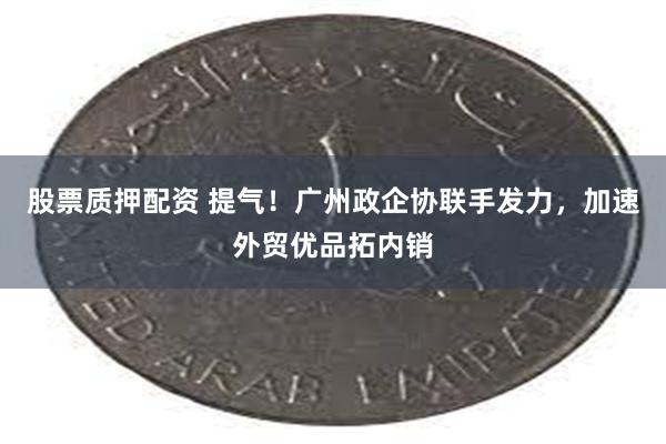 股票质押配资 提气！广州政企协联手发力，加速外贸优品拓内销