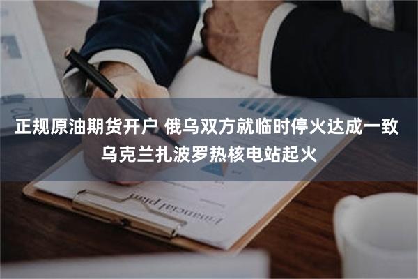 正规原油期货开户 俄乌双方就临时停火达成一致 乌克兰扎波罗热核电站起火