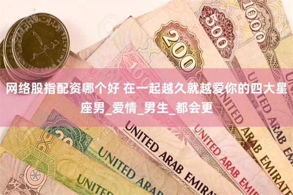 网络股指配资哪个好 在一起越久就越爱你的四大星座男_爱情_男生_都会更