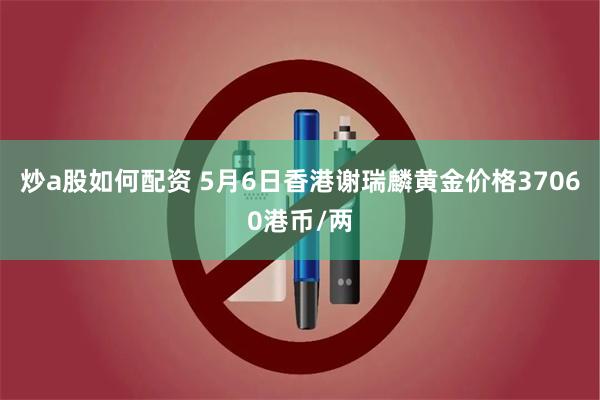 炒a股如何配资 5月6日香港谢瑞麟黄金价格37060港币/两