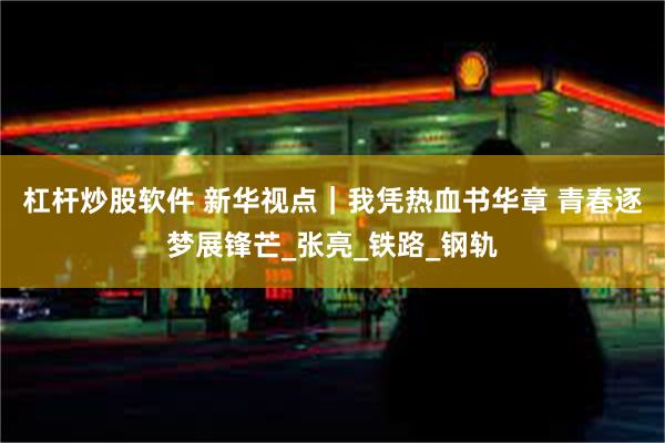 杠杆炒股软件 新华视点｜我凭热血书华章 青春逐梦展锋芒_张亮_铁路_钢轨