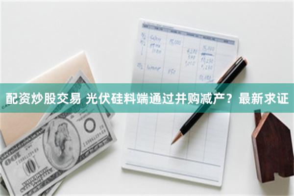 配资炒股交易 光伏硅料端通过并购减产？最新求证