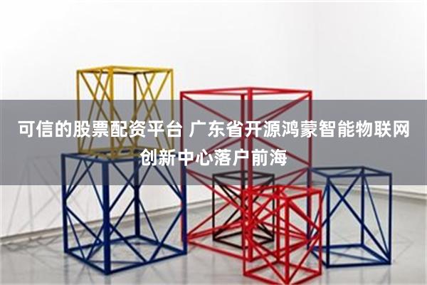 可信的股票配资平台 广东省开源鸿蒙智能物联网创新中心落户前海