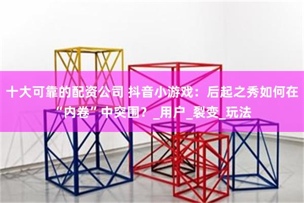 十大可靠的配资公司 抖音小游戏：后起之秀如何在“内卷”中突围？_用户_裂变_玩法