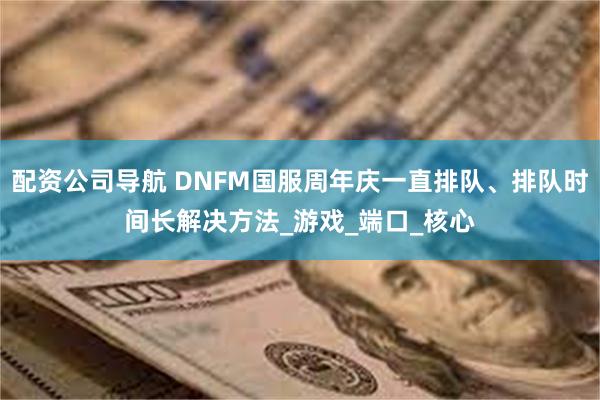 配资公司导航 DNFM国服周年庆一直排队、排队时间长解决方法_游戏_端口_核心