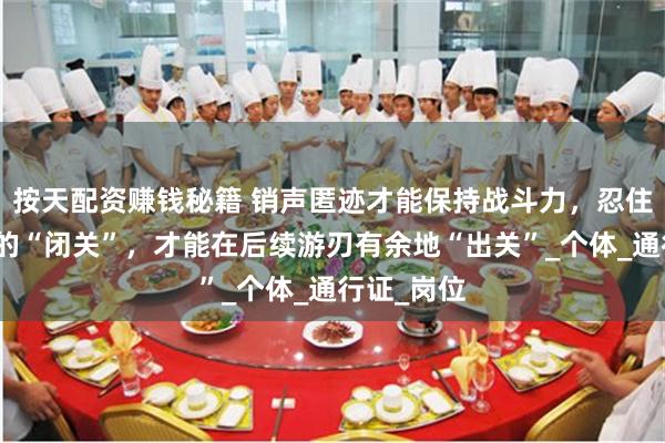 按天配资赚钱秘籍 销声匿迹才能保持战斗力，忍住一段时间的“闭关”，才能在后续游刃有余地“出关”_个体_通行证_岗位