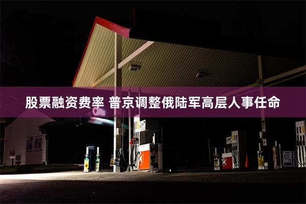 股票融资费率 普京调整俄陆军高层人事任命