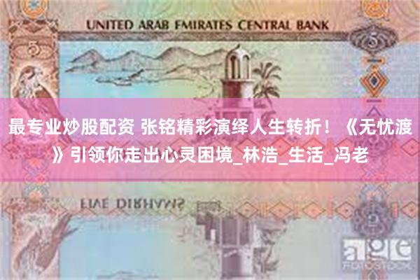 最专业炒股配资 张铭精彩演绎人生转折！《无忧渡》引领你走出心灵困境_林浩_生活_冯老
