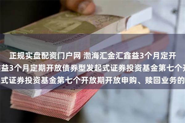 正规实盘配资门户网 渤海汇金汇鑫益3个月定开债发起: 渤海汇金汇鑫益3个月定期开放债券型发起式证券投资基金第七个开放期开放申购、赎回业务的公告