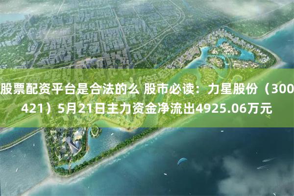 股票配资平台是合法的么 股市必读：力星股份（300421）5月21日主力资金净流出4925.06万元