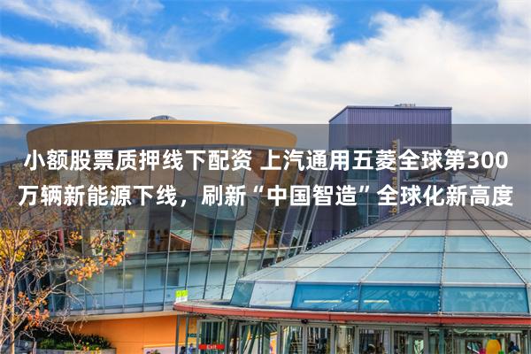 小额股票质押线下配资 上汽通用五菱全球第300万辆新能源下线，刷新“中国智造”全球化新高度