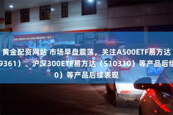 黄金配资网站 市场早盘震荡，关注A500ETF易方达（159361）、沪深300ETF易方达（510310）等产品后续表现