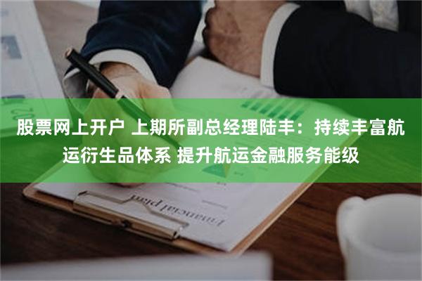 股票网上开户 上期所副总经理陆丰：持续丰富航运衍生品体系 提升航运金融服务能级