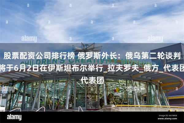股票配资公司排行榜 俄罗斯外长：俄乌第二轮谈判将于6月2日在伊斯坦布尔举行_拉夫罗夫_俄方_代表团