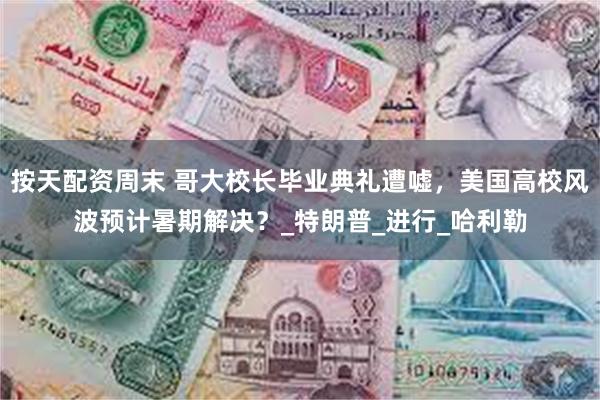按天配资周末 哥大校长毕业典礼遭嘘，美国高校风波预计暑期解决？_特朗普_进行_哈利勒
