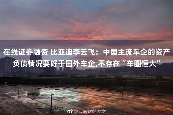 在线证劵融资 比亚迪李云飞：中国主流车企的资产负债情况要好于国外车企,不存在“车圈恒大”