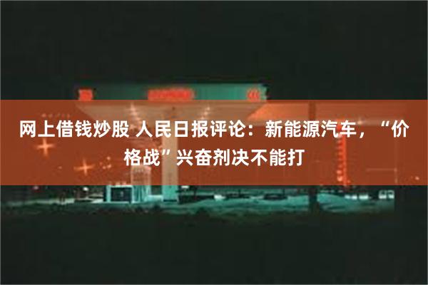 网上借钱炒股 人民日报评论：新能源汽车，“价格战”兴奋剂决不能打