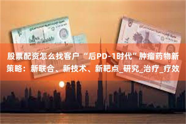 股票配资怎么找客户 “后PD-1时代”肿瘤药物新策略：新联合、新技术、新靶点_研究_治疗_疗效