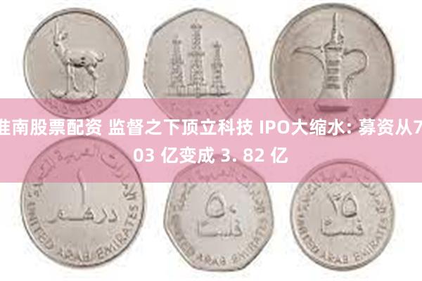 淮南股票配资 监督之下顶立科技 IPO大缩水: 募资从7.03 亿变成 3. 82 亿